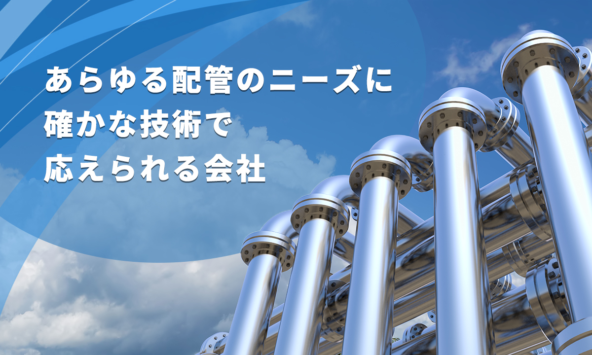 あらゆる配管のニーズに 確かな技術で 応えられる会社